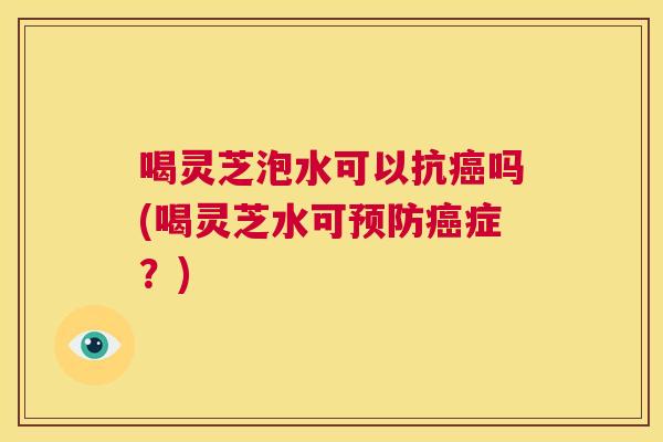 喝灵芝泡水可以抗癌吗(喝灵芝水可预防癌症?) 第1张 喝灵芝泡水可以抗癌吗(喝灵芝水可预防癌症?) 第1张