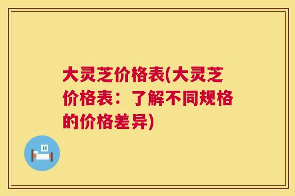 大灵芝价格表(大灵芝价格表:了解不同规格的价格差异) 第1张 大灵芝价格表(大灵芝价格表:了解不同规格的价格差异) 第1张