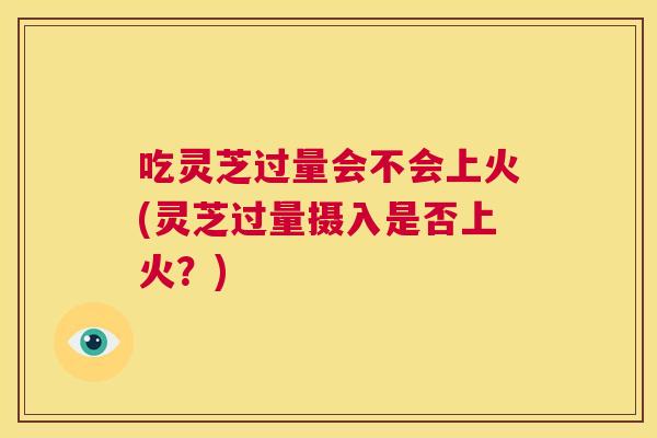 吃灵芝过量会不会上火(灵芝过量摄入是否上火?) 第1张 吃灵芝过量会不会上火(灵芝过量摄入是否上火?) 第1张