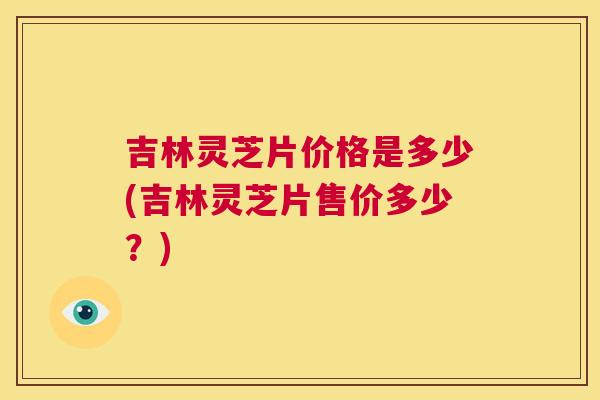 吉林灵芝片价格是多少(吉林灵芝片售价多少？)  第1张