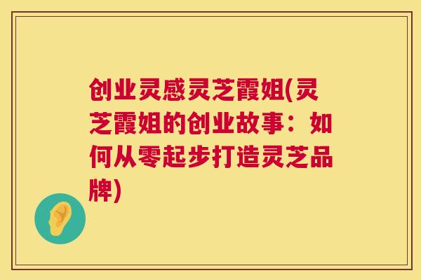 创业灵感灵芝霞姐(灵芝霞姐的创业故事：如何从零起步打造灵芝品牌)  第1张