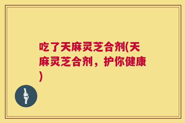 吃了天麻灵芝合剂(天麻灵芝合剂，护你健康)  第1张