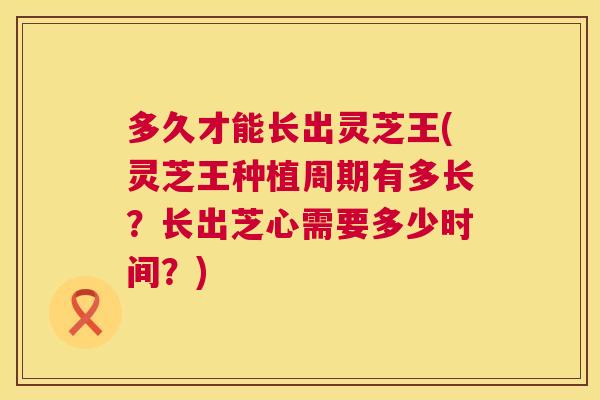 多久才能长出灵芝王(灵芝王种植周期有多长?长出芝心需要多少时间?) 第1张 多久才能长出灵芝王(灵芝王种植周期有多长?长出芝心需要多少时间?) 第1张
