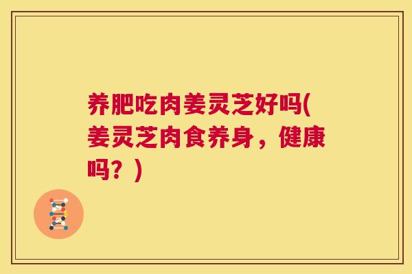 养肥吃肉姜灵芝好吗(姜灵芝肉食养身,健康吗?) 第1张 养肥吃肉姜灵芝好吗(姜灵芝肉食养身,健康吗?) 第1张