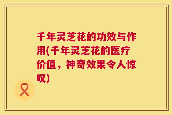 千年灵芝花的功效与作用(千年灵芝花的医疗价值，神奇效果令人惊叹)  第1张