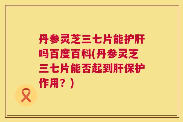 丹参灵芝三七片能护肝吗百度百科(丹参灵芝三七片能否起到肝保护作用?) 第1张 丹参灵芝三七片能护肝吗百度百科(丹参灵芝三七片能否起到肝保护作用?) 第1张