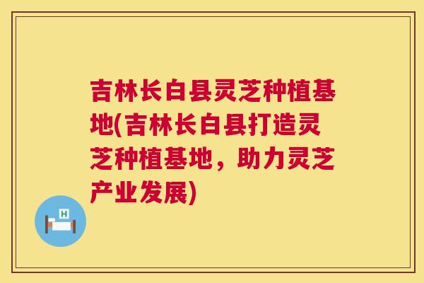 吉林长白县灵芝种植基地(吉林长白县打造灵芝种植基地，助力灵芝产业发展)  第1张