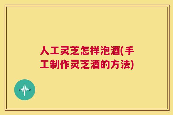 人工灵芝怎样泡酒(手工制作灵芝酒的方法) 第1张 人工灵芝怎样泡酒(手工制作灵芝酒的方法) 第1张