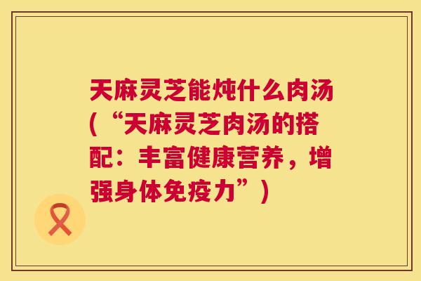 天麻灵芝能炖什么肉汤(“天麻灵芝肉汤的搭配:丰富健康营养,增强身体免疫力”) 第1张 天麻灵芝能炖什么肉汤(“天麻灵芝肉汤的搭配:丰富健康营养,增强身体免疫力”) 第1张