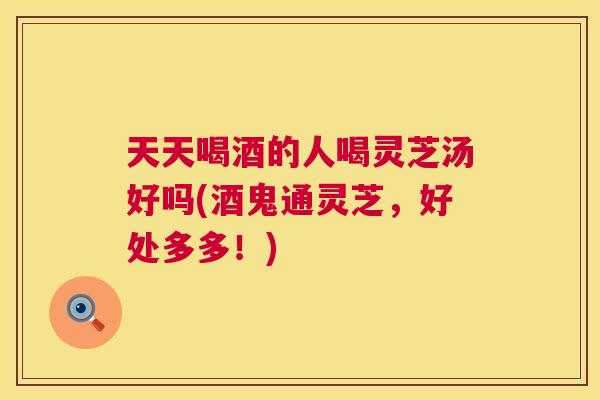 天天喝酒的人喝灵芝汤好吗(酒鬼通灵芝,好处多多!) 第1张 天天喝酒的人喝灵芝汤好吗(酒鬼通灵芝,好处多多!) 第1张