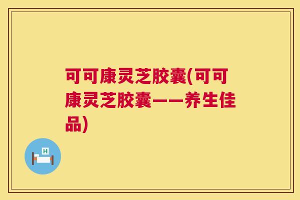 可可康灵芝胶囊(可可康灵芝胶囊——养生佳品)  第1张