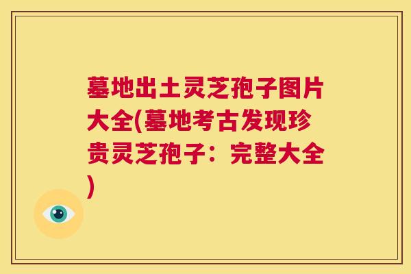 墓地出土灵芝孢子图片大全(墓地考古发现珍贵灵芝孢子:完整大全) 第1张 墓地出土灵芝孢子图片大全(墓地考古发现珍贵灵芝孢子:完整大全) 第1张