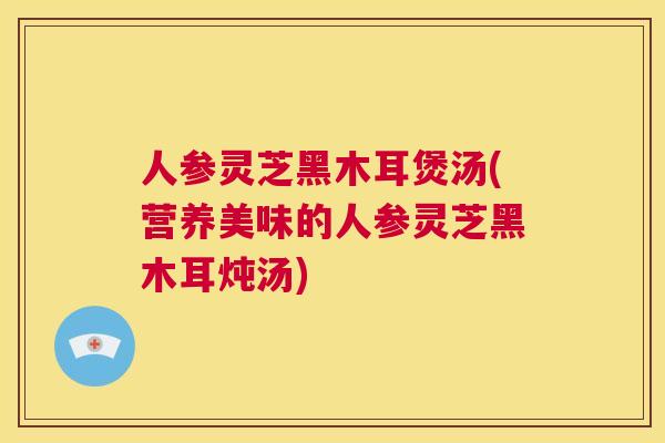 人参灵芝黑木耳煲汤(营养美味的人参灵芝黑木耳炖汤) 第1张 人参灵芝黑木耳煲汤(营养美味的人参灵芝黑木耳炖汤) 第1张