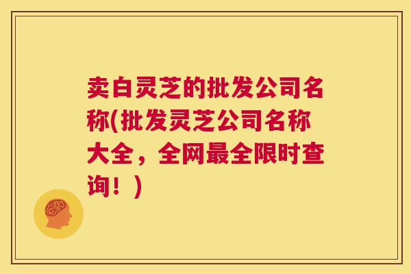 卖白灵芝的批发公司名称(批发灵芝公司名称大全，全网最全限时查询！)  第1张