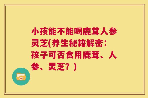 小孩能不能喝鹿茸人参灵芝(养生秘籍解密:孩子可否食用鹿茸、人参、灵芝?) 第1张 小孩能不能喝鹿茸人参灵芝(养生秘籍解密:孩子可否食用鹿茸、人参、灵芝?) 第1张