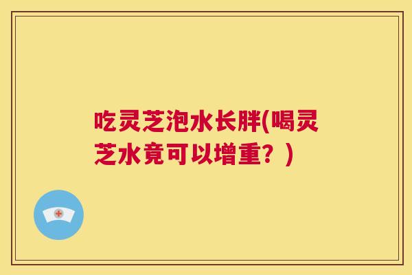 吃灵芝泡水长胖(喝灵芝水竟可以增重?) 第1张 吃灵芝泡水长胖(喝灵芝水竟可以增重?) 第1张