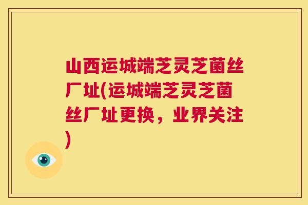 山西运城端芝灵芝菌丝厂址(运城端芝灵芝菌丝厂址更换,业界关注) 第1张 山西运城端芝灵芝菌丝厂址(运城端芝灵芝菌丝厂址更换,业界关注) 第1张