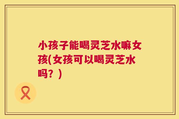 小孩子能喝灵芝水嘛女孩(女孩可以喝灵芝水吗?) 第1张 小孩子能喝灵芝水嘛女孩(女孩可以喝灵芝水吗?) 第1张