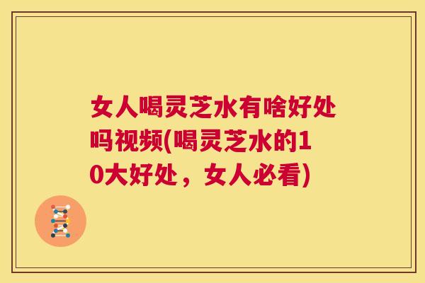 女人喝灵芝水有啥好处吗视频(喝灵芝水的10大好处，女人必看)  第1张