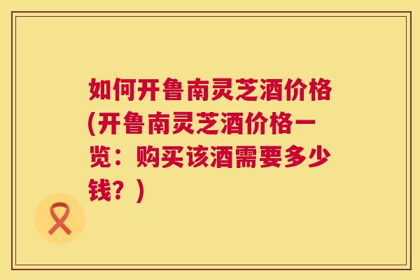 如何开鲁南灵芝酒价格(开鲁南灵芝酒价格一览：购买该酒需要多少钱？)  第1张