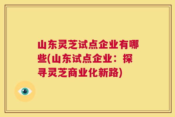 山东灵芝试点企业有哪些(山东试点企业:探寻灵芝商业化新路) 第1张 山东灵芝试点企业有哪些(山东试点企业:探寻灵芝商业化新路) 第1张