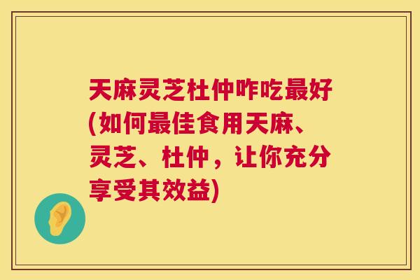 天麻灵芝杜仲咋吃最好(如何最佳食用天麻、灵芝、杜仲,让你充分享受其效益) 第1张 天麻灵芝杜仲咋吃最好(如何最佳食用天麻、灵芝、杜仲,让你充分享受其效益) 第1张