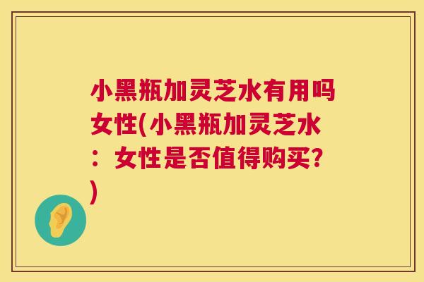小黑瓶加灵芝水有用吗女性(小黑瓶加灵芝水:女性是否值得购买?) 第1张 小黑瓶加灵芝水有用吗女性(小黑瓶加灵芝水:女性是否值得购买?) 第1张