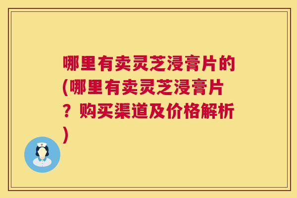 哪里有卖灵芝浸膏片的(哪里有卖灵芝浸膏片?购买渠道及价格解析) 第1张 哪里有卖灵芝浸膏片的(哪里有卖灵芝浸膏片?购买渠道及价格解析) 第1张