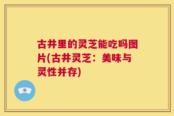 古井里的灵芝能吃吗图片(古井灵芝:美味与灵性并存) 第1张 古井里的灵芝能吃吗图片(古井灵芝:美味与灵性并存) 第1张