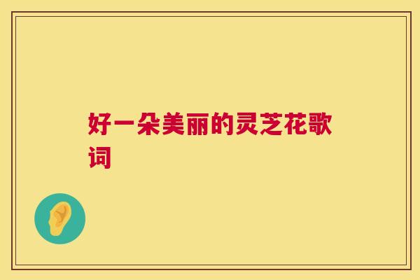 好一朵美丽的灵芝花歌词 第1张 好一朵美丽的灵芝花歌词 第1张