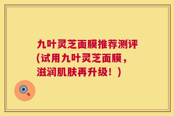 九叶灵芝面膜推荐测评(试用九叶灵芝面膜,滋润肌肤再升级!) 第1张 九叶灵芝面膜推荐测评(试用九叶灵芝面膜,滋润肌肤再升级!) 第1张