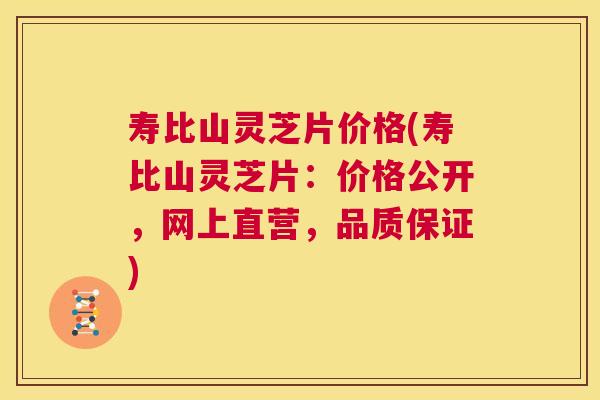 寿比山灵芝片价格(寿比山灵芝片：价格公开，网上直营，品质保证)  第1张
