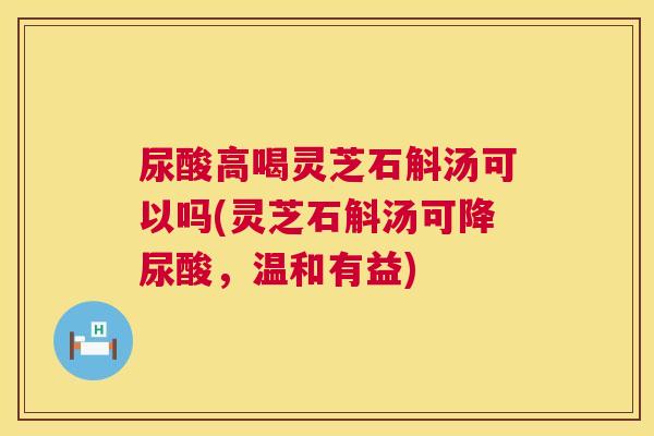 尿酸高喝灵芝石斛汤可以吗(灵芝石斛汤可降尿酸,温和有益) 第1张 尿酸高喝灵芝石斛汤可以吗(灵芝石斛汤可降尿酸,温和有益) 第1张