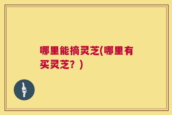 哪里能摘灵芝(哪里有买灵芝？)  第1张