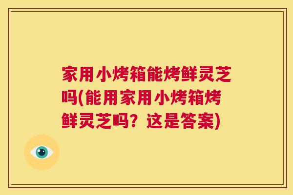 家用小烤箱能烤鲜灵芝吗(能用家用小烤箱烤鲜灵芝吗？这是答案)  第1张