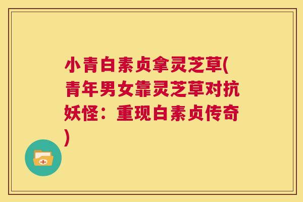 小青白素贞拿灵芝草(青年男女靠灵芝草对抗妖怪:重现白素贞传奇) 第1张 小青白素贞拿灵芝草(青年男女靠灵芝草对抗妖怪:重现白素贞传奇) 第1张