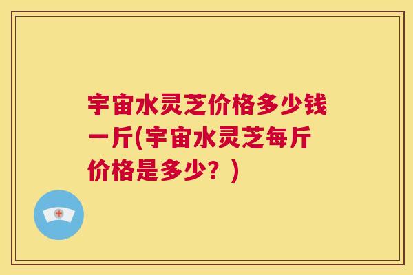 宇宙水灵芝价格多少钱一斤(宇宙水灵芝每斤价格是多少?) 第1张 宇宙水灵芝价格多少钱一斤(宇宙水灵芝每斤价格是多少?) 第1张