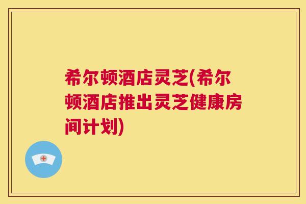 希尔顿酒店灵芝(希尔顿酒店推出灵芝健康房间计划) 第1张 希尔顿酒店灵芝(希尔顿酒店推出灵芝健康房间计划) 第1张