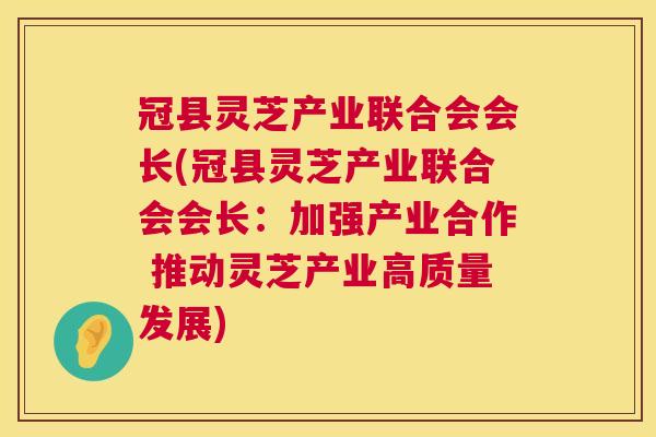 冠县灵芝产业联合会会长(冠县灵芝产业联合会会长:加强产业合作 推动灵芝产业高质量发展) 第1张 冠县灵芝产业联合会会长(冠县灵芝产业联合会会长:加强产业合作 推动灵芝产业高质量发展) 第1张