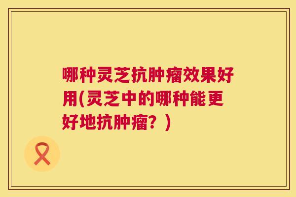 哪种灵芝抗肿瘤效果好用(灵芝中的哪种能更好地抗肿瘤?) 第1张 哪种灵芝抗肿瘤效果好用(灵芝中的哪种能更好地抗肿瘤?) 第1张
