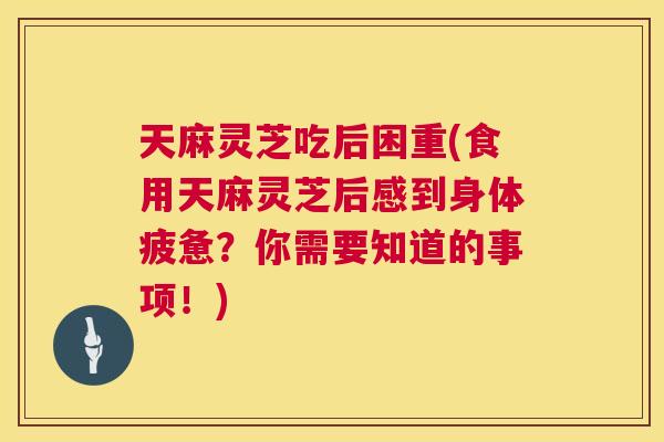 天麻灵芝吃后困重(食用天麻灵芝后感到身体疲惫？你需要知道的事项！)  第1张