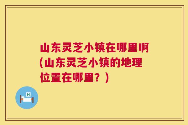 山东灵芝小镇在哪里啊(山东灵芝小镇的地理位置在哪里？)  第1张