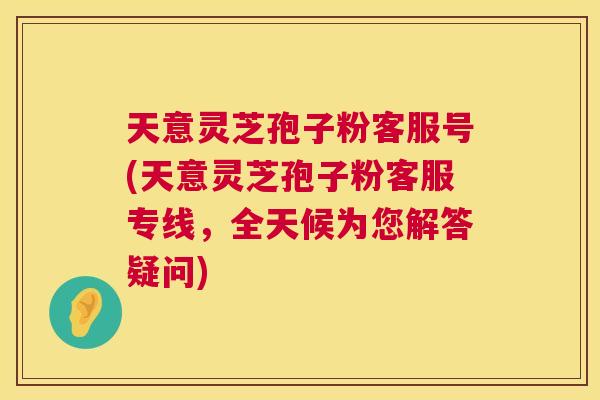 天意灵芝孢子粉客服号(天意灵芝孢子粉客服专线，全天候为您解答疑问)  第1张