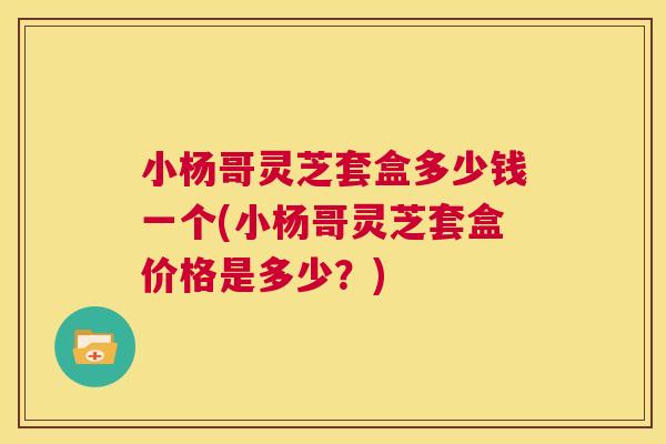 小杨哥灵芝套盒多少钱一个(小杨哥灵芝套盒价格是多少？)  第1张
