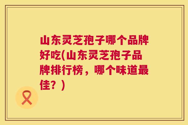 山东灵芝孢子哪个品牌好吃(山东灵芝孢子品牌排行榜，哪个味道最佳？)  第1张