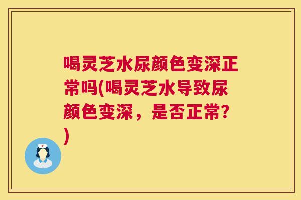 喝灵芝水尿颜色变深正常吗(喝灵芝水导致尿颜色变深,是否正常?) 第1张 喝灵芝水尿颜色变深正常吗(喝灵芝水导致尿颜色变深,是否正常?) 第1张