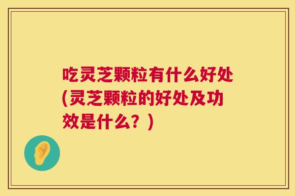 吃灵芝颗粒有什么好处(灵芝颗粒的好处及功效是什么？)  第1张