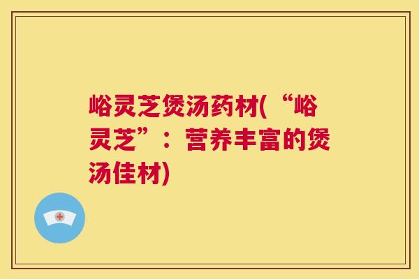 峪灵芝煲汤药材(“峪灵芝”:营养丰富的煲汤佳材) 第1张 峪灵芝煲汤药材(“峪灵芝”:营养丰富的煲汤佳材) 第1张