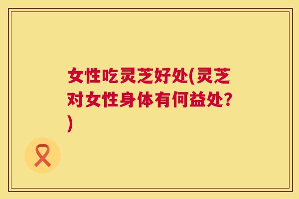 女性吃灵芝好处(灵芝对女性身体有何益处?) 第1张 女性吃灵芝好处(灵芝对女性身体有何益处?) 第1张