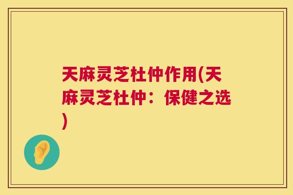 天麻灵芝杜仲作用(天麻灵芝杜仲：保健之选)  第1张